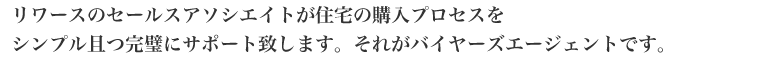 リワースのセールスアソシエイトが住宅の購入プロセスを
シンプル且つ完璧にサポート致します。それがバイヤーズエージェントです。